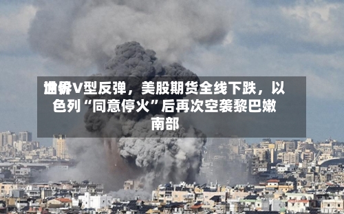 世界油价V型反弹，美股期货全线下跌，以色列“同意停火”后再次空袭黎巴嫩南部