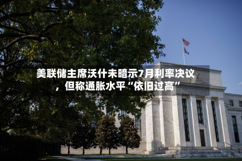 美联储主席沃什未暗示7月利率决议	，但称通胀水平“依旧过高”-第1张图片