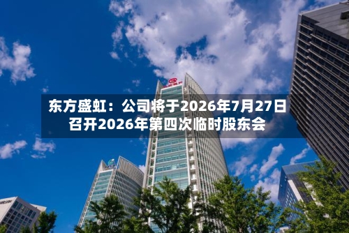 东方盛虹：公司将于2026年7月27日召开2026年第四次临时股东会-第1张图片