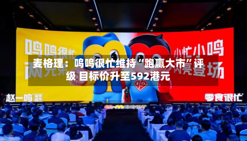 麦格理：鸣鸣很忙维持“跑赢大市”评级 目标价升至592港元-第1张图片