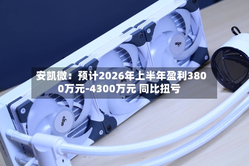 安凯微：预计2026年上半年盈利3800万元-4300万元 同比扭亏