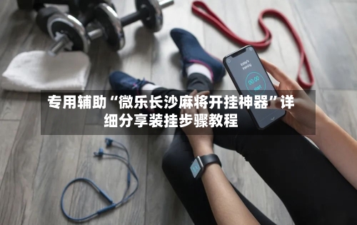 专用辅助“微乐长沙麻将开挂神器”详细分享装挂步骤教程
